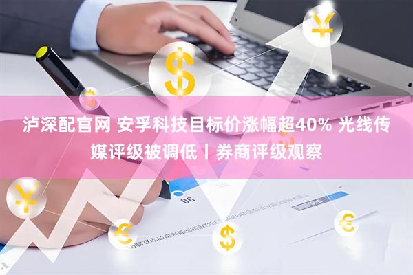 泸深配官网 安孚科技目标价涨幅超40% 光线传媒评级被调低丨券商评级观察