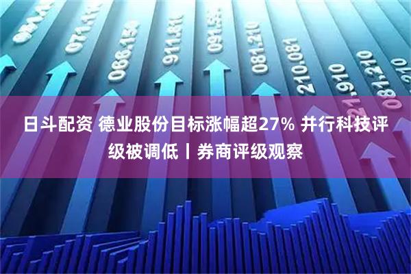 日斗配资 德业股份目标涨幅超27% 并行科技评级被调低丨券商评级观察