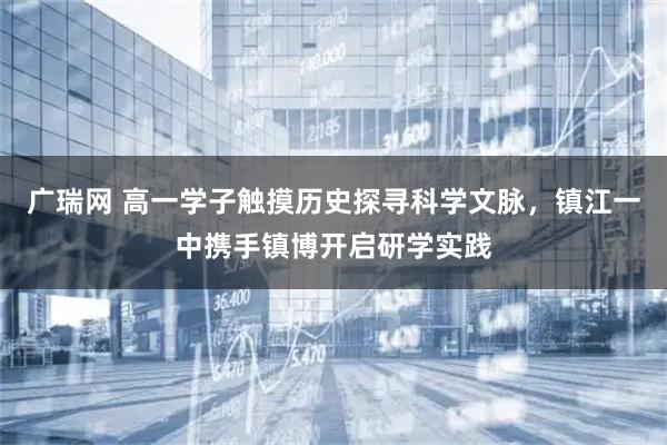 广瑞网 高一学子触摸历史探寻科学文脉，镇江一中携手镇博开启研学实践