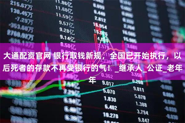 大通配资官网 银行取钱新规，全国已开始执行，以后死者的存款不再受银行的气！_继承人_公证_老年