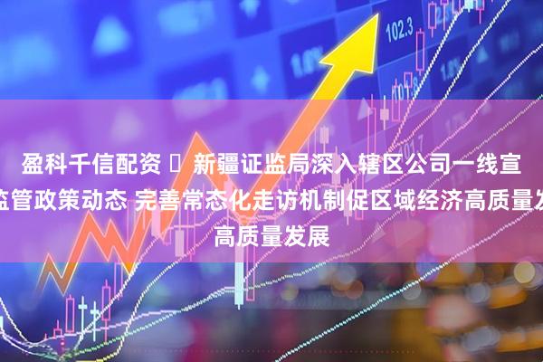 盈科千信配资 ​新疆证监局深入辖区公司一线宣讲监管政策动态 完善常态化走访机制促区域经济高质量发展