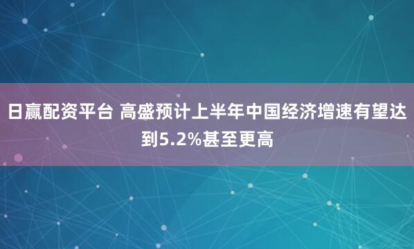 日赢配资平台 高盛预计上半年中国经济增速有望达到5.2%甚至更高