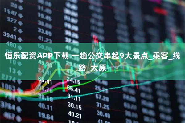 恒乐配资APP下载 一趟公交串起9大景点_乘客_线路_太原