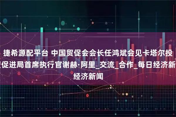 捷希源配平台 中国贸促会会长任鸿斌会见卡塔尔投资促进局首席执行官谢赫·阿里_交流_合作_每日经济新闻