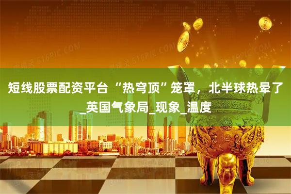 短线股票配资平台 “热穹顶”笼罩,北半球热晕了_英国气象局_现象_温度