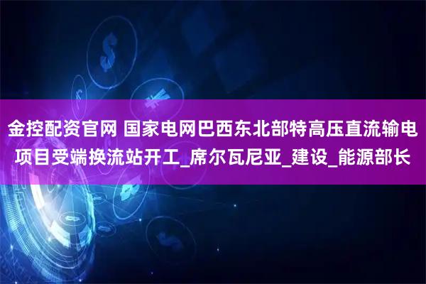 金控配资官网 国家电网巴西东北部特高压直流输电项目受端换流站开工_席尔瓦尼亚_建设_能源部长