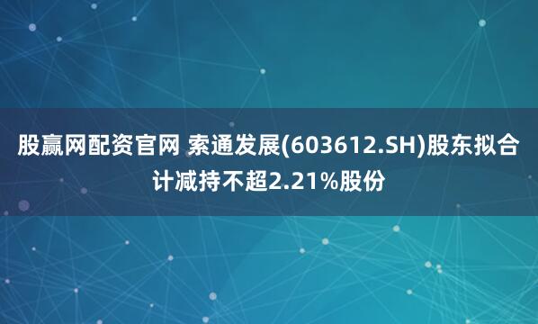 股赢网配资官网 索通发展(603612.SH)股东拟合计减持不超2.21%股份