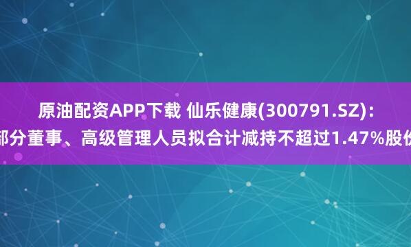 原油配资APP下载 仙乐健康(300791.SZ)：部分董事、高级管理人员拟合计减持不超过1.47%股份