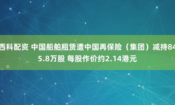 西科配资 中国船舶租赁遭中国再保险（集团）减持845.8万股 每股作价约2.14港元