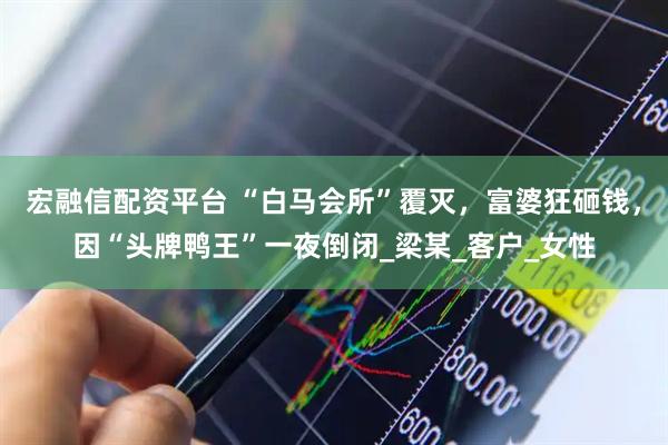 宏融信配资平台 “白马会所”覆灭,富婆狂砸钱,因“头牌鸭王”一夜倒闭_梁某_客户_女性