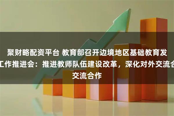 聚财略配资平台 教育部召开边境地区基础教育发展工作推进会：推进教师队伍建设改革，深化对外交流合作