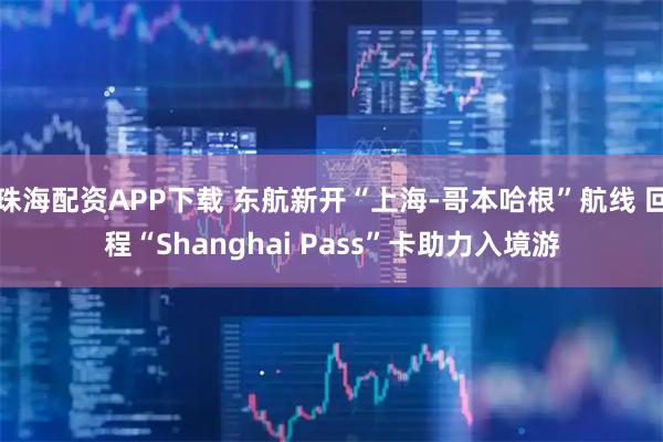 珠海配资APP下载 东航新开“上海-哥本哈根”航线 回程“Shanghai Pass”卡助力入境游