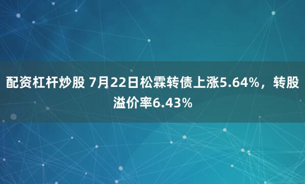 配资杠杆炒股 7月22日松霖转债上涨5.64%，转股溢价率6.43%