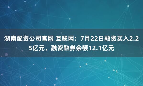 湖南配资公司官网 互联网：7月22日融资买入2.25亿元，融资融券余额12.1亿元