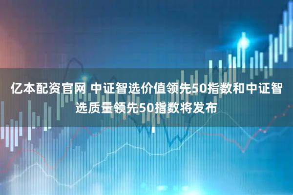 亿本配资官网 中证智选价值领先50指数和中证智选质量领先50指数将发布