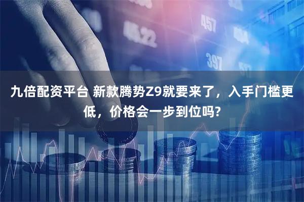 九倍配资平台 新款腾势Z9就要来了，入手门槛更低，价格会一步到位吗?