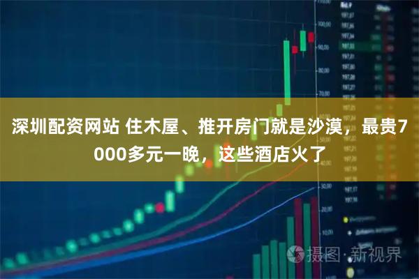 深圳配资网站 住木屋、推开房门就是沙漠，最贵7000多元一晚，这些酒店火了