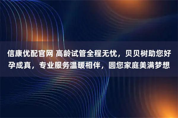 信康优配官网 高龄试管全程无忧,贝贝树助您好孕成真,专业服务温暖相伴,圆您家庭美满梦想