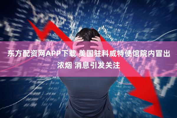 东方配资网APP下载 美国驻科威特使馆院内冒出浓烟 消息引发关注