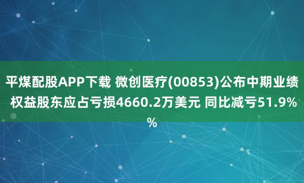 平煤配股APP下载 微创医疗(00853)公布中期业绩 权益股东应占亏损4660.2万美元 同比减亏51.9%