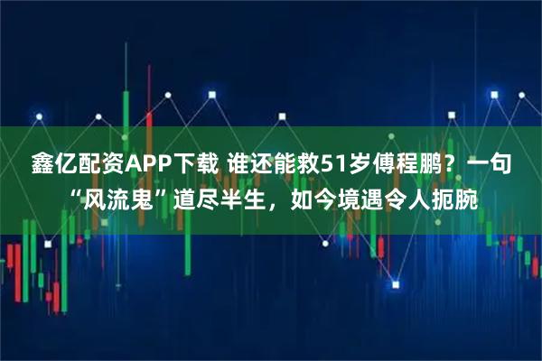 鑫亿配资APP下载 谁还能救51岁傅程鹏？一句“风流鬼”道尽半生，如今境遇令人扼腕
