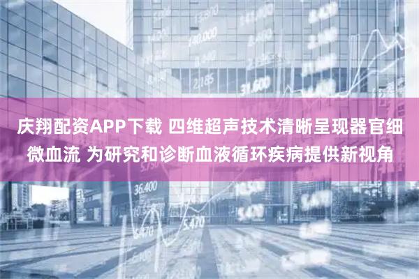 庆翔配资APP下载 四维超声技术清晰呈现器官细微血流 为研究和诊断血液循环疾病提供新视角