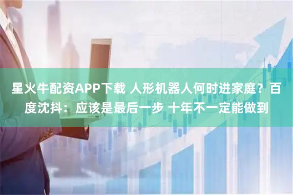 星火牛配资APP下载 人形机器人何时进家庭？百度沈抖：应该是最后一步 十年不一定能做到