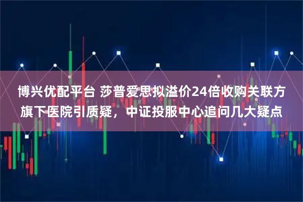 博兴优配平台 莎普爱思拟溢价24倍收购关联方旗下医院引质疑，中证投服中心追问几大疑点