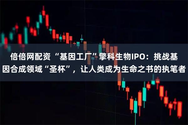 倍倍网配资 “基因工厂”擎科生物IPO：挑战基因合成领域“圣杯”，让人类成为生命之书的执笔者
